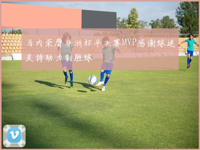 马内荣膺非洲杯半决赛MVP感谢球迷支持助力制胜球