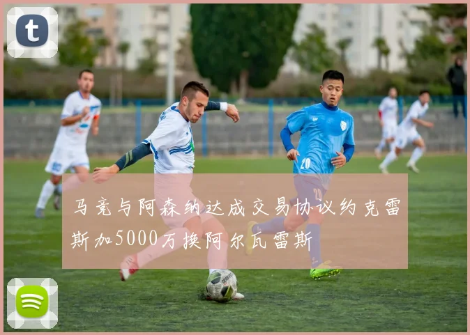 马竞与阿森纳达成交易协议约克雷斯加5000万换阿尔瓦雷斯