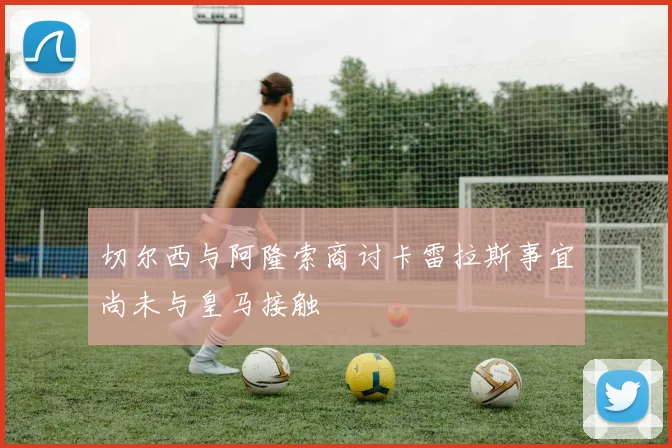 切尔西与阿隆索商讨卡雷拉斯事宜尚未与皇马接触