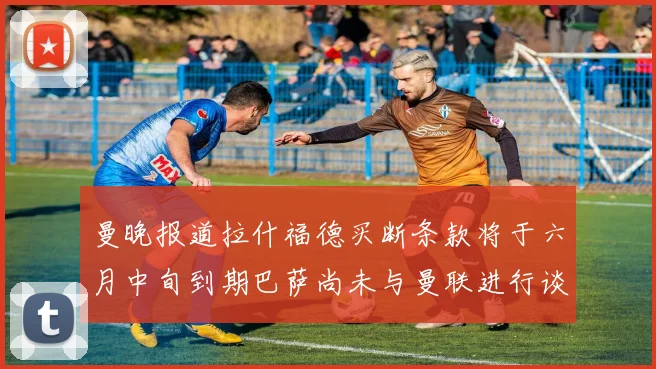 曼晚报道拉什福德买断条款将于六月中旬到期巴萨尚未与曼联进行谈判