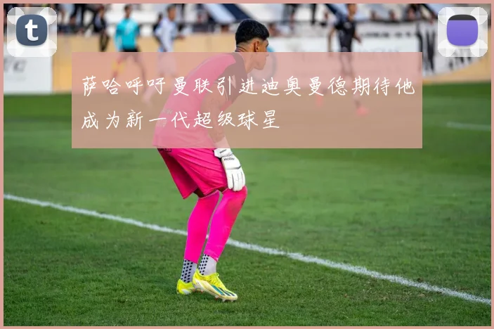 萨哈呼吁曼联引进迪奥曼德期待他成为新一代超级球星
