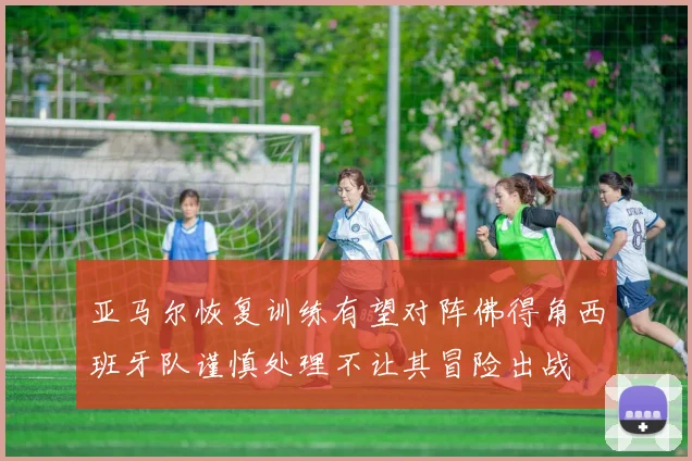 亚马尔恢复训练有望对阵佛得角西班牙队谨慎处理不让其冒险出战