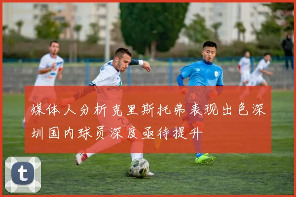 媒体人分析克里斯托弗表现出色深圳国内球员深度亟待提升