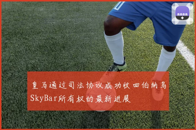 皇马通过司法协议成功收回伯纳乌SkyBar所有权的最新进展