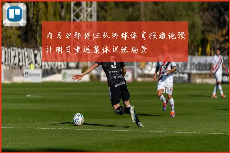 内马尔即将归队环球体育报道他预计明日重返集体训练场景