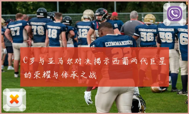 C罗与亚马尔对决揭示西葡两代巨星的荣耀与传承之战