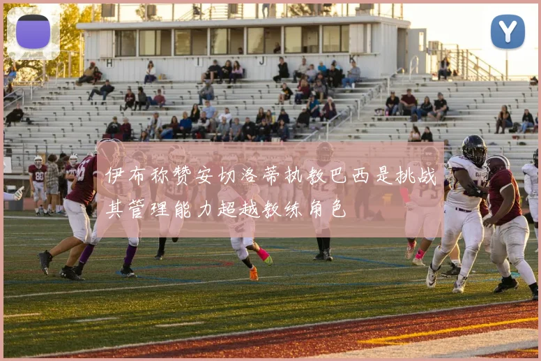 伊布称赞安切洛蒂执教巴西是挑战其管理能力超越教练角色