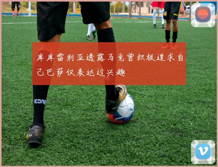 库库雷利亚透露马竞曾积极追求自己巴萨仅表达过兴趣