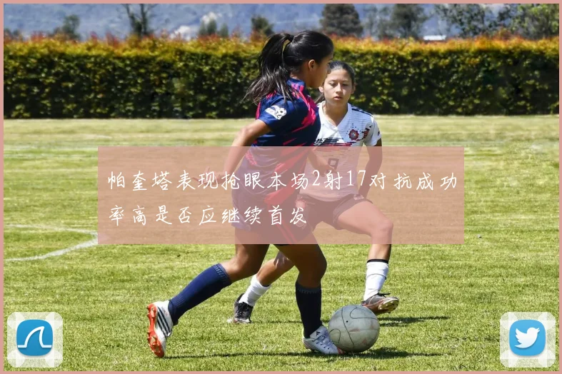 帕奎塔表现抢眼本场2射17对抗成功率高是否应继续首发