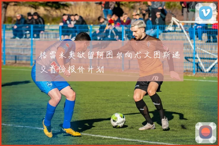 格雷米奥欲留阿图尔向尤文图斯递交首份报价计划