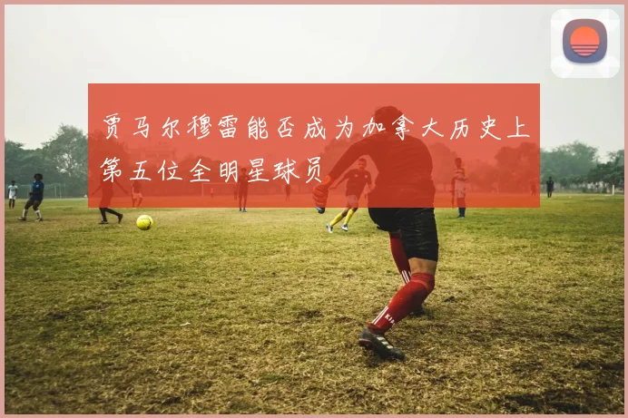 贾马尔穆雷能否成为加拿大历史上第五位全明星球员