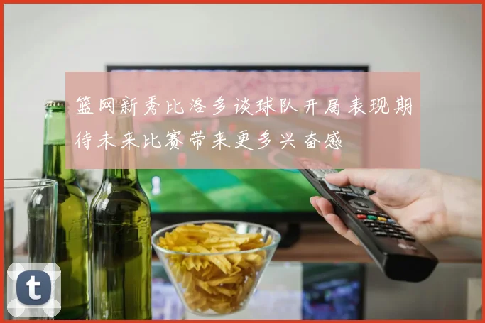 篮网新秀比洛多谈球队开局表现期待未来比赛带来更多兴奋感