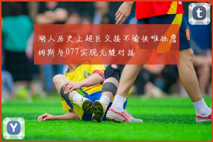 湖人历史上超巨交接不愉快唯独詹姆斯与077实现无缝对接