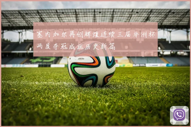 塞内加尔再创辉煌连续三届非洲杯两度夺冠成就历史新篇