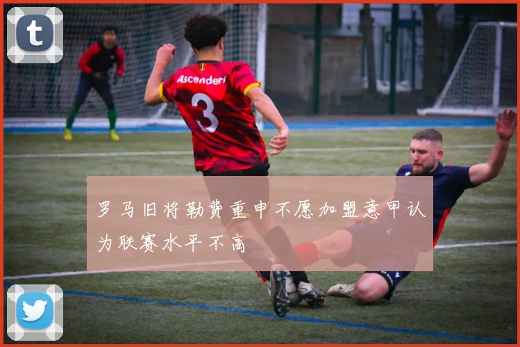 罗马旧将勒费重申不愿加盟意甲认为联赛水平不高